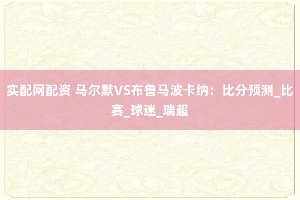 实配网配资 马尔默VS布鲁马波卡纳：比分预测_比赛_球迷_瑞超