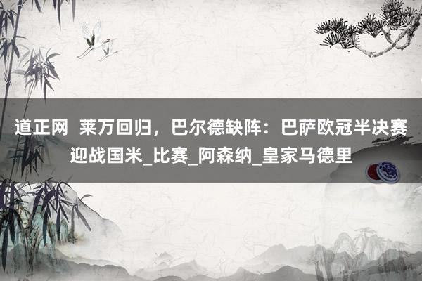道正网  莱万回归，巴尔德缺阵：巴萨欧冠半决赛迎战国米_比赛_阿森纳_皇家马德里