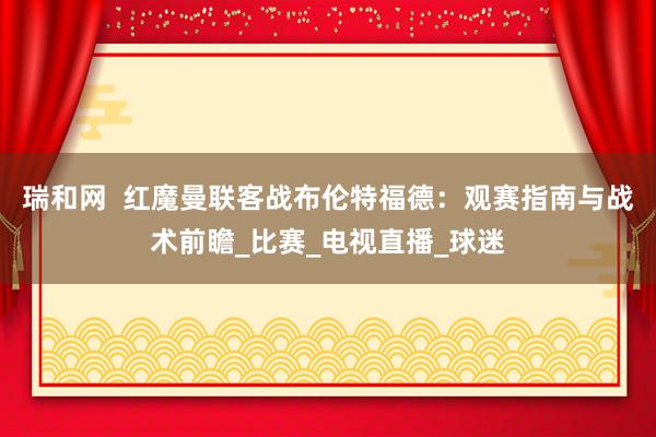 瑞和网  红魔曼联客战布伦特福德：观赛指南与战术前瞻_比赛_电视直播_球迷