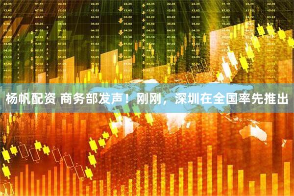 杨帆配资 商务部发声！刚刚，深圳在全国率先推出