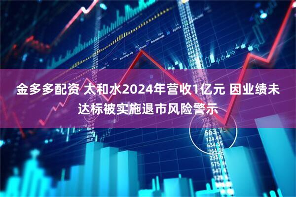 金多多配资 太和水2024年营收1亿元 因业绩未达标被实施退市风险警示