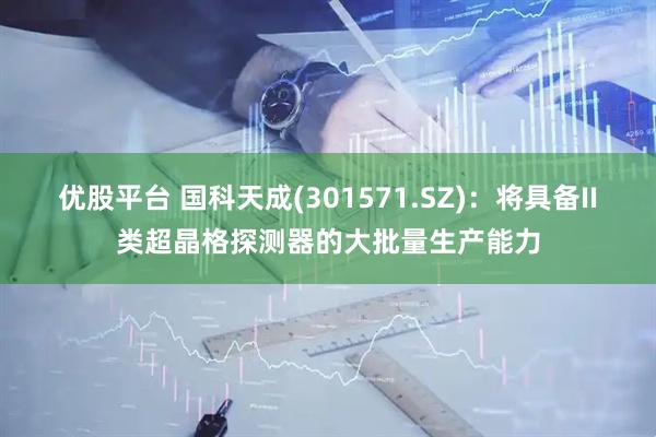 优股平台 国科天成(301571.SZ)：将具备II类超晶格探测器的大批量生产能力