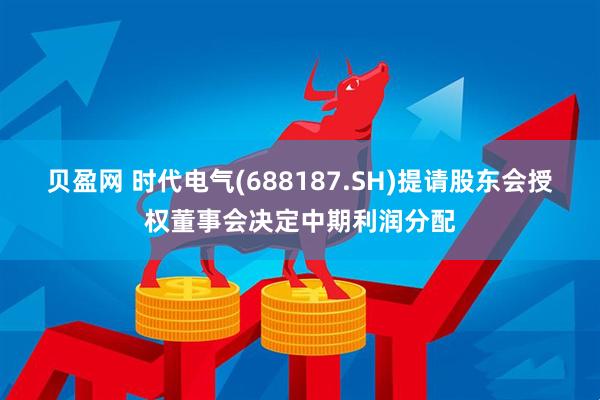 贝盈网 时代电气(688187.SH)提请股东会授权董事会决定中期利润分配