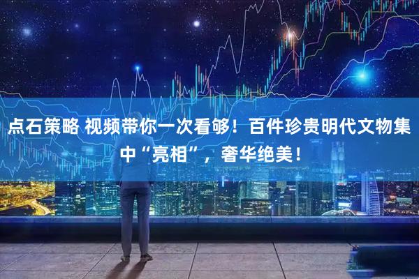点石策略 视频带你一次看够！百件珍贵明代文物集中“亮相”，奢华绝美！