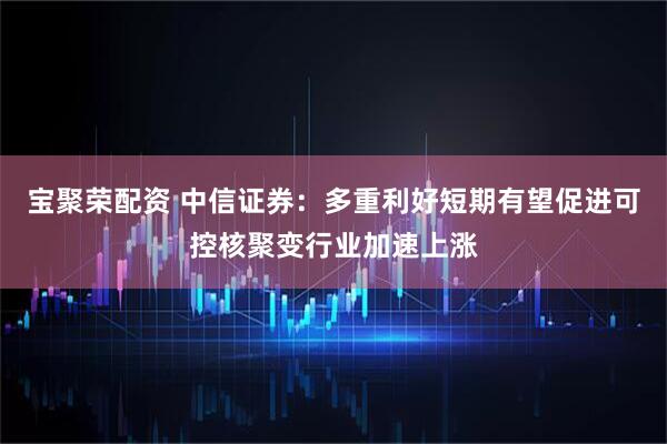 宝聚荣配资 中信证券：多重利好短期有望促进可控核聚变行业加速上涨