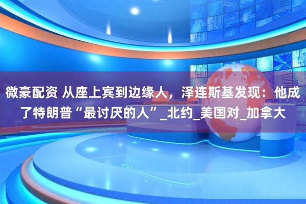 微豪配资 从座上宾到边缘人，泽连斯基发现：他成了特朗普“最讨厌的人”_北约_美国对_加拿大