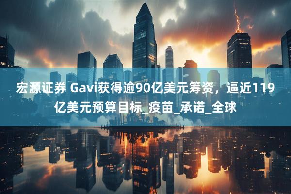 宏源证券 Gavi获得逾90亿美元筹资，逼近119亿美元预算目标_疫苗_承诺_全球