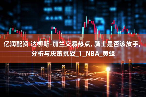 亿润配资 达柳斯-加兰交易热点, 骑士是否该放手, 分析与决策挑战_1_NBA_黄蜂