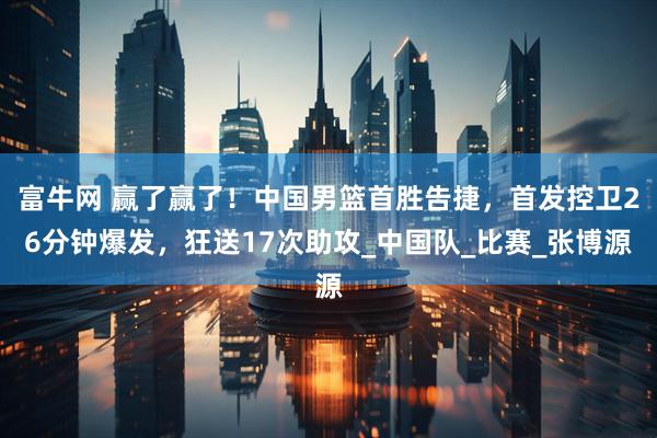 富牛网 赢了赢了！中国男篮首胜告捷，首发控卫26分钟爆发，狂送17次助攻_中国队_比赛_张博源