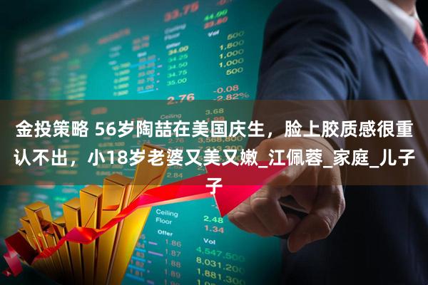 金投策略 56岁陶喆在美国庆生，脸上胶质感很重认不出，小18岁老婆又美又嫩_江佩蓉_家庭_儿子