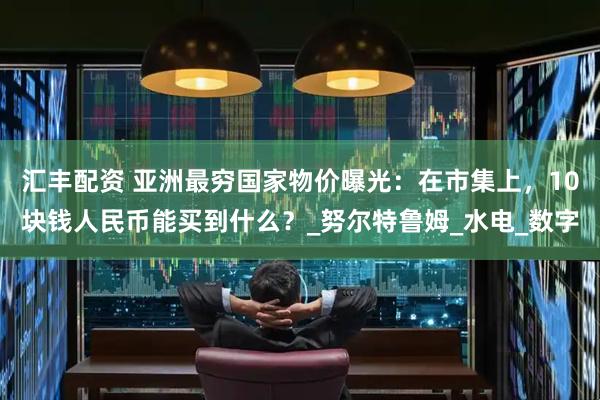 汇丰配资 亚洲最穷国家物价曝光：在市集上，10块钱人民币能买到什么？_努尔特鲁姆_水电_数字
