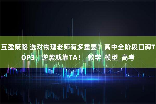 互盈策略 选对物理老师有多重要？高中全阶段口碑TOP3，逆袭就靠TA！_教学_模型_高考