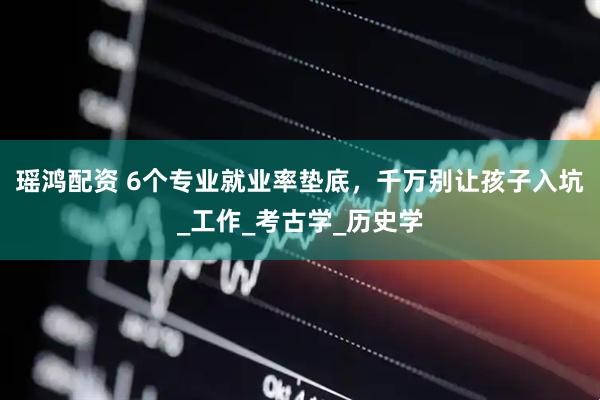 瑶鸿配资 6个专业就业率垫底，千万别让孩子入坑_工作_考古学_历史学