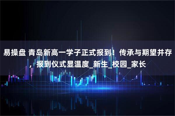 易操盘 青岛新高一学子正式报到！传承与期望并存，报到仪式显温度_新生_校园_家长