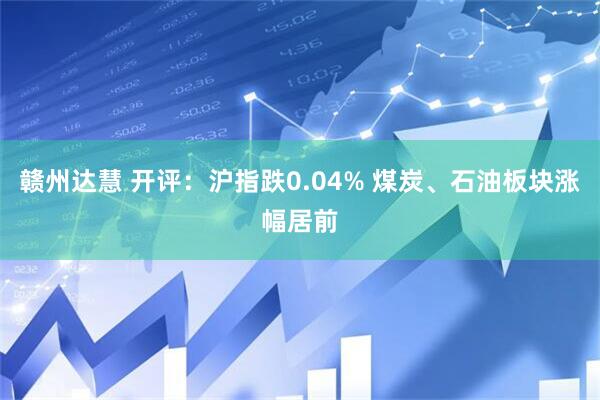 赣州达慧 开评：沪指跌0.04% 煤炭、石油板块涨幅居前