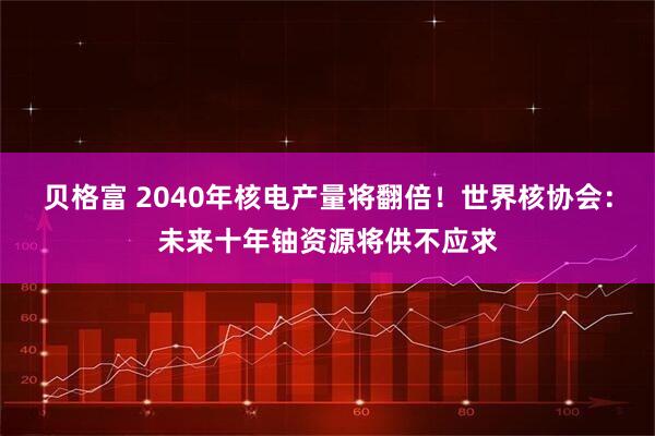贝格富 2040年核电产量将翻倍！世界核协会：未来十年铀资源将供不应求