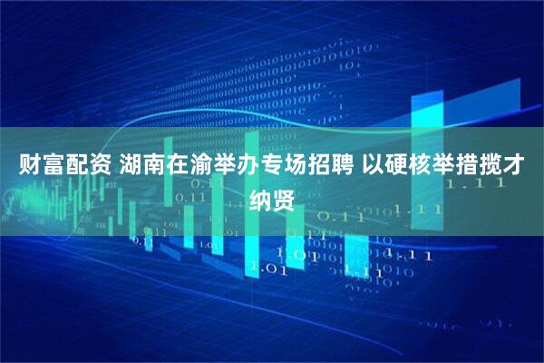 财富配资 湖南在渝举办专场招聘 以硬核举措揽才纳贤